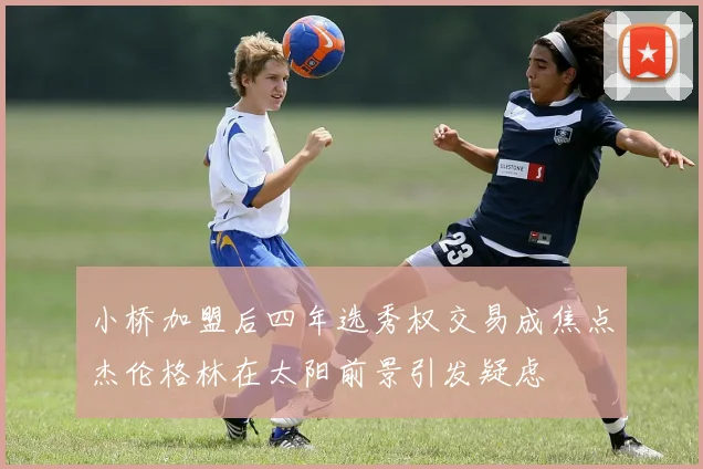 小桥加盟后四年选秀权交易成焦点杰伦格林在太阳前景引发疑虑