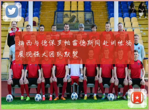 梅西与德保罗帕雷德斯同赴训练场展现强大团队默契