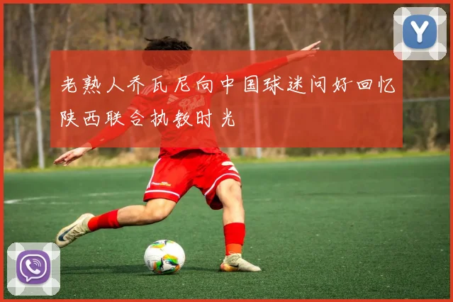 老熟人乔瓦尼向中国球迷问好回忆陕西联合执教时光