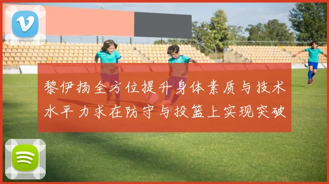 黎伊扬全方位提升身体素质与技术水平力求在防守与投篮上实现突破