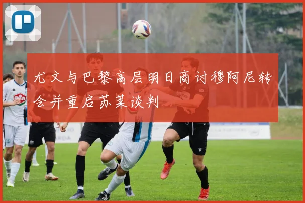 尤文与巴黎高层明日商讨穆阿尼转会并重启苏莱谈判