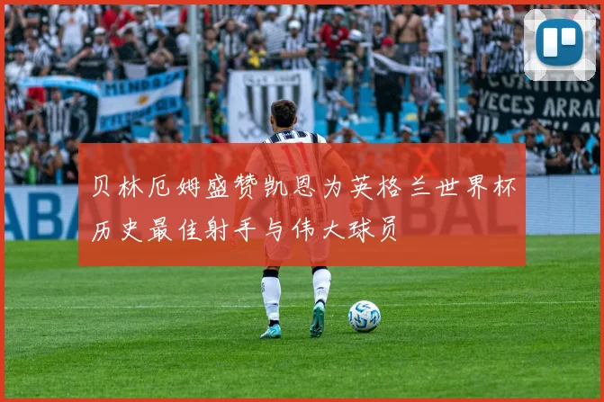 贝林厄姆盛赞凯恩为英格兰世界杯历史最佳射手与伟大球员