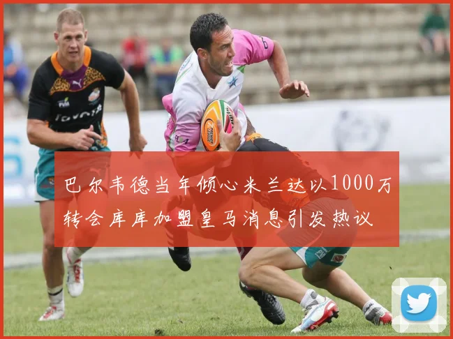 巴尔韦德当年倾心米兰达以1000万转会库库加盟皇马消息引发热议