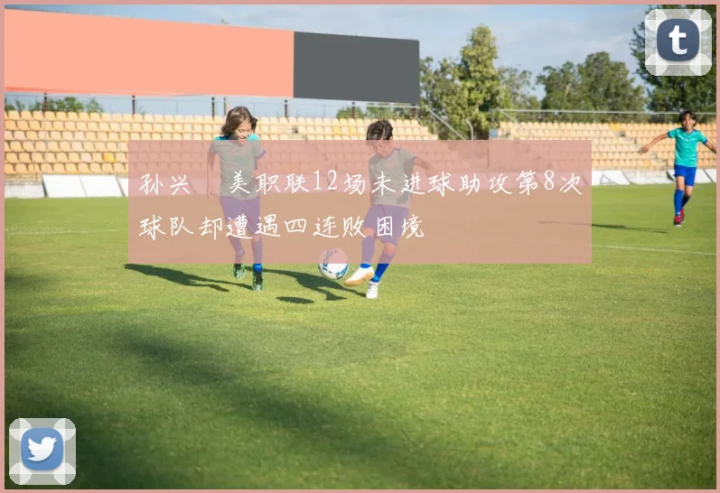 孙兴慜美职联12场未进球助攻第8次球队却遭遇四连败困境