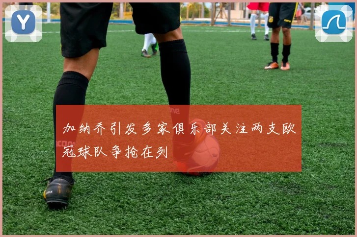 加纳乔引发多家俱乐部关注两支欧冠球队争抢在列