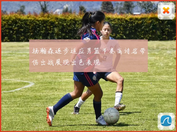 杨瀚森逐步适应男篮节奏高诗岩带伤出战展现出色表现