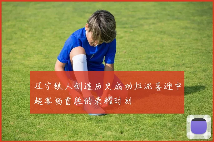 辽宁铁人创造历史成功归沈喜迎中超客场首胜的荣耀时刻
