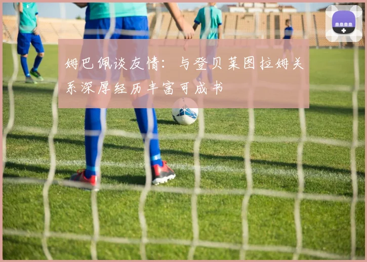 姆巴佩谈友情：与登贝莱图拉姆关系深厚经历丰富可成书