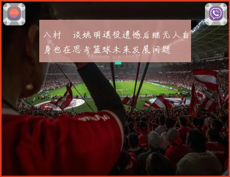 八村塁谈姚明退役遗憾后继无人自身也在思考篮球未来发展问题