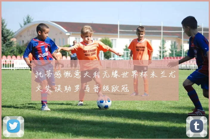 托蒂感慨意大利无缘世界杯米兰尤文失误助罗马晋级欧冠