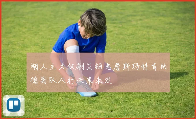 湖人主力仅剩艾顿老詹斯玛特肯纳德离队八村未来未定