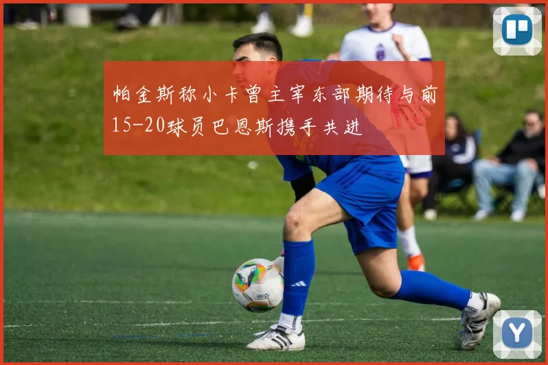 帕金斯称小卡曾主宰东部期待与前15-20球员巴恩斯携手共进