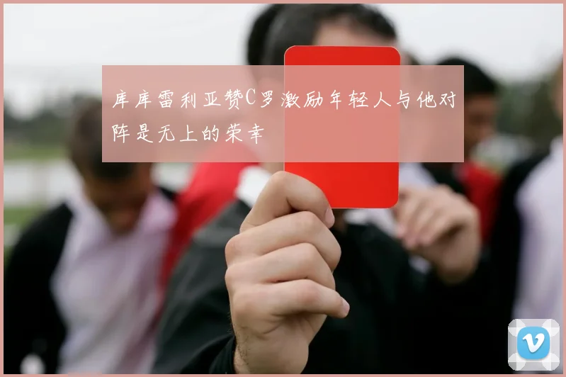 库库雷利亚赞C罗激励年轻人与他对阵是无上的荣幸