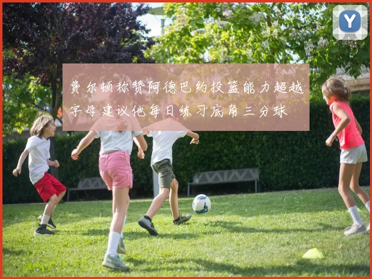 费尔顿称赞阿德巴约投篮能力超越字母建议他每日练习底角三分球